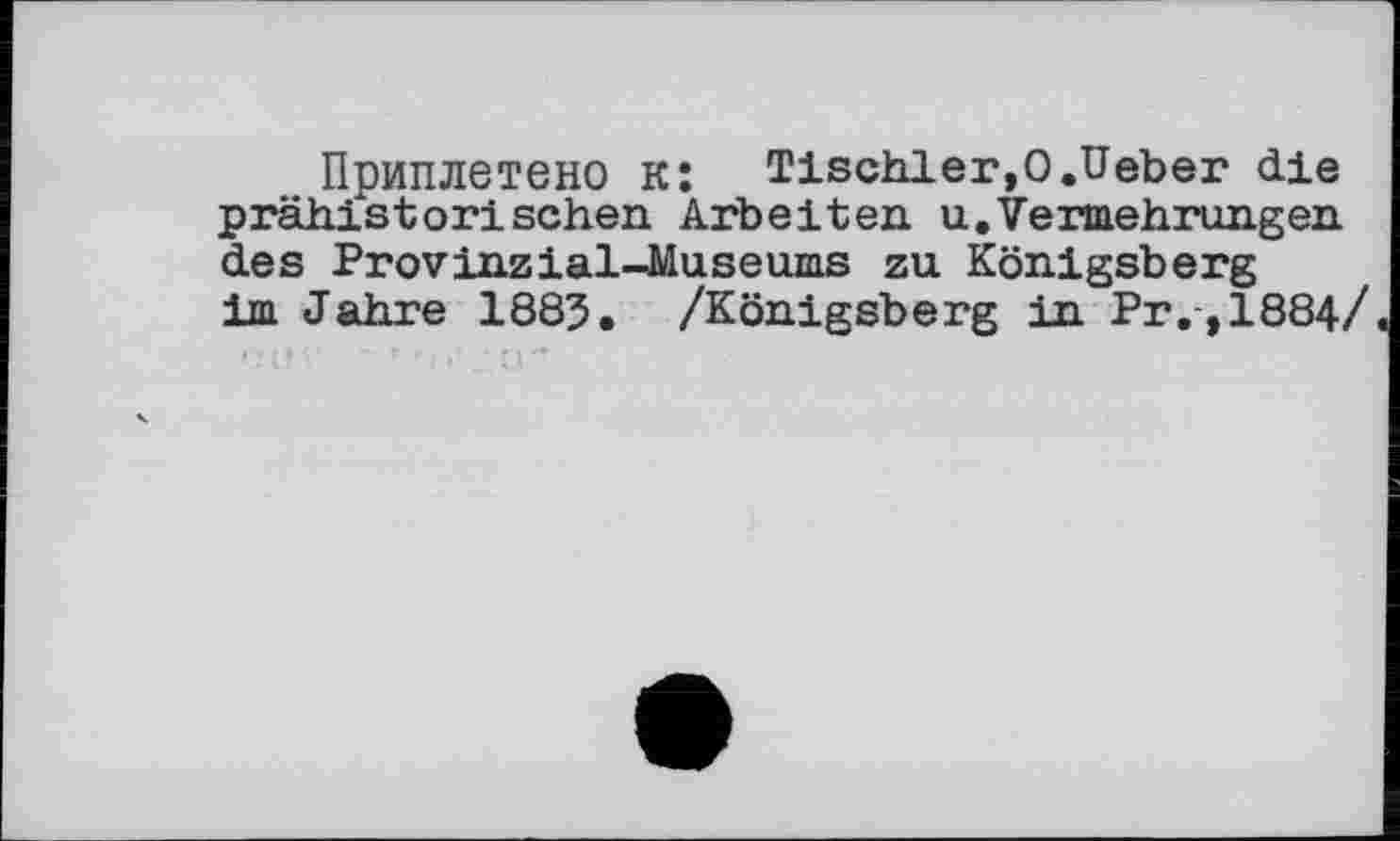 ﻿Приплетено к: Tischler,О.Ueber die prähistorischen Arbeiten u.Vermehrungen des Provinz ial-Jäuseums zu Königsberg im Jahre 1883. /Königsberg in Pr,,1884/